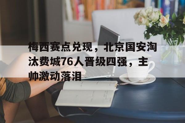 梅西赛点兑现,北京国安淘汰费城76人晋级四强,主帅激动落泪(梅西晋级公开杯决赛) 梅西赛点兑现,北京国安淘汰费城76人晋级四强,主帅激动落泪(梅西晋级公开杯决赛)